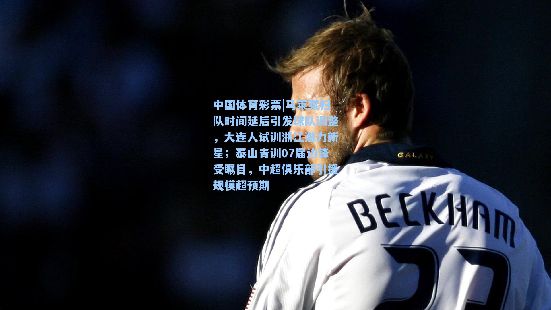 马莱莱归队时间延后引发球队调整,大连人试训浙江潜力新星;泰山青训07届边锋受瞩目,中超俱乐部引援规模超预期