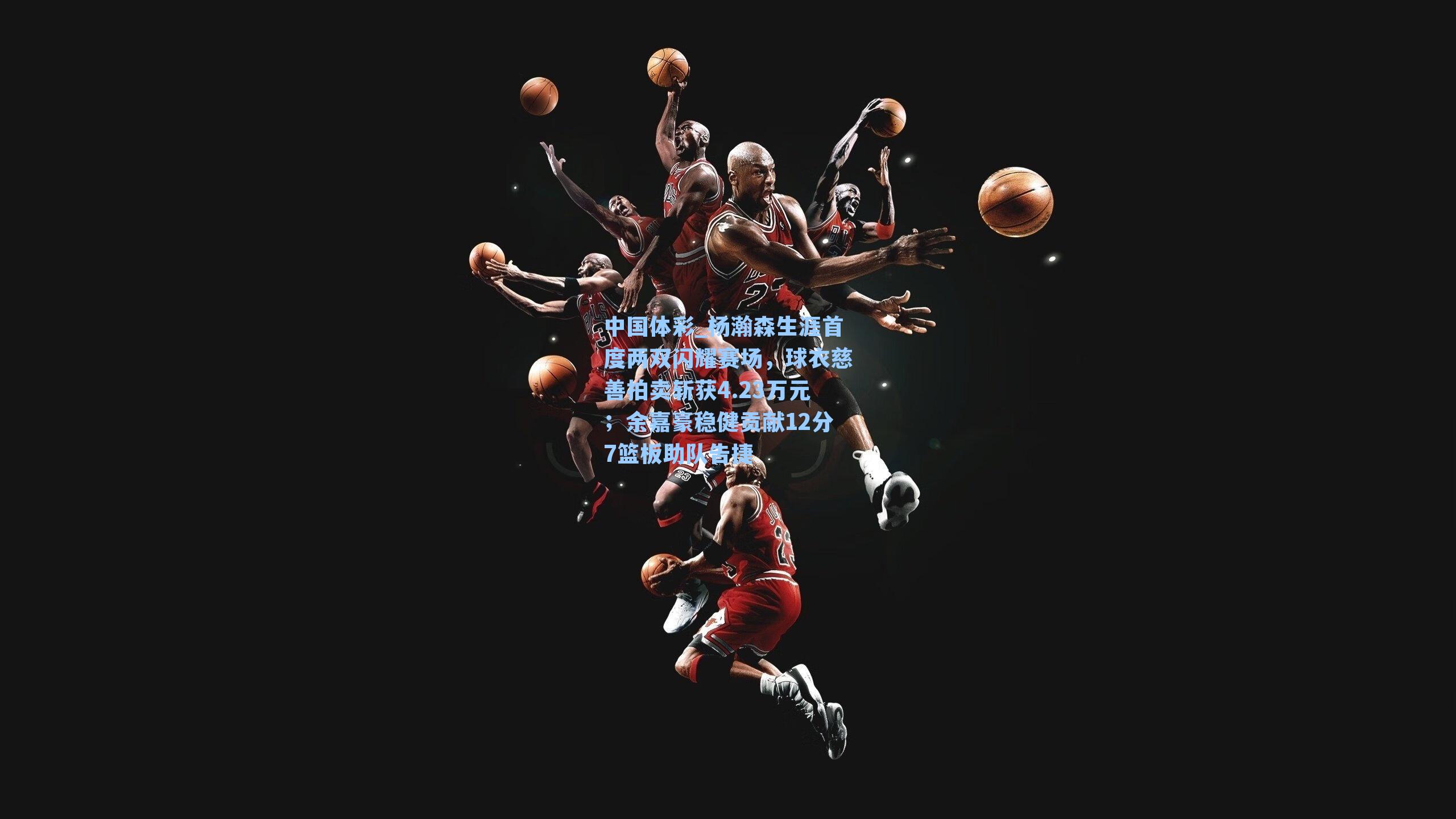 杨瀚森生涯首度两双闪耀赛场,球衣慈善拍卖斩获4.23万元;余嘉豪稳健贡献12分7篮板助队告捷