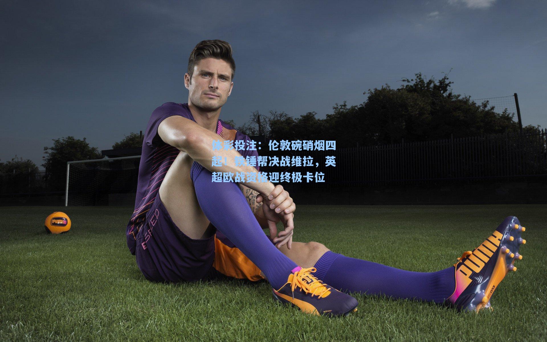 伦敦碗硝烟四起！铁锤帮决战维拉，英超欧战资格迎终极卡位