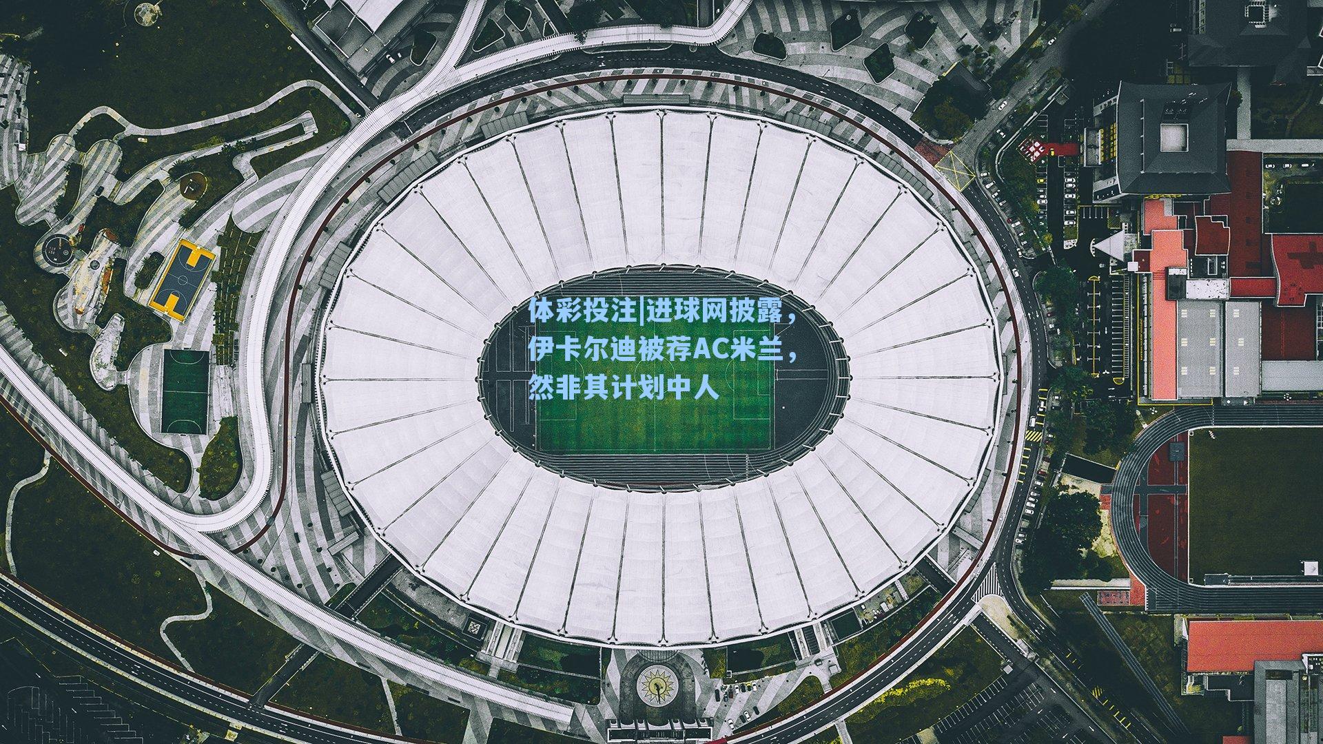 进球网披露，伊卡尔迪被荐AC米兰，然非其计划中人