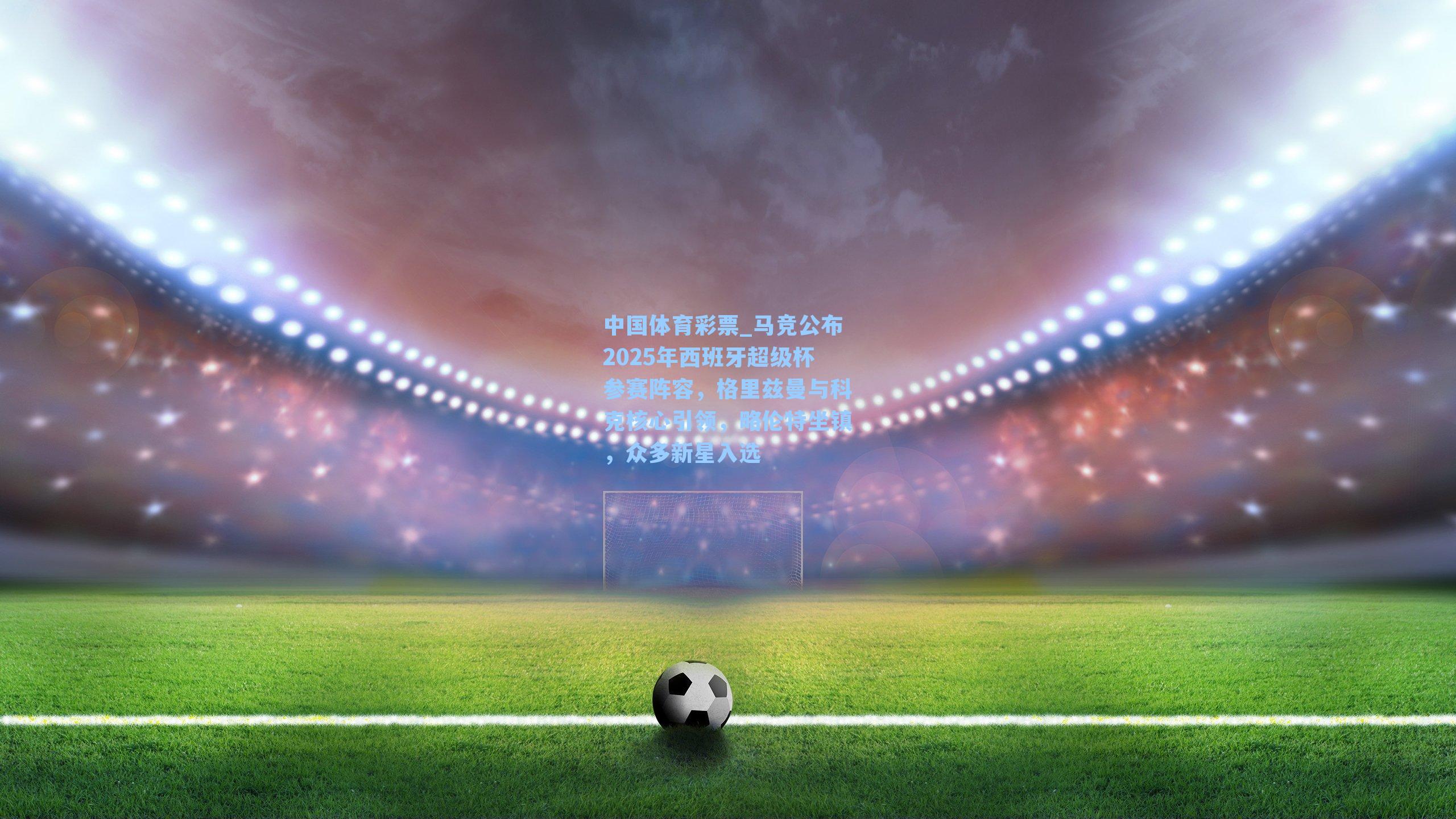 马竞公布2025年西班牙超级杯参赛阵容,格里兹曼与科克核心引领,略伦特坐镇,众多新星入选