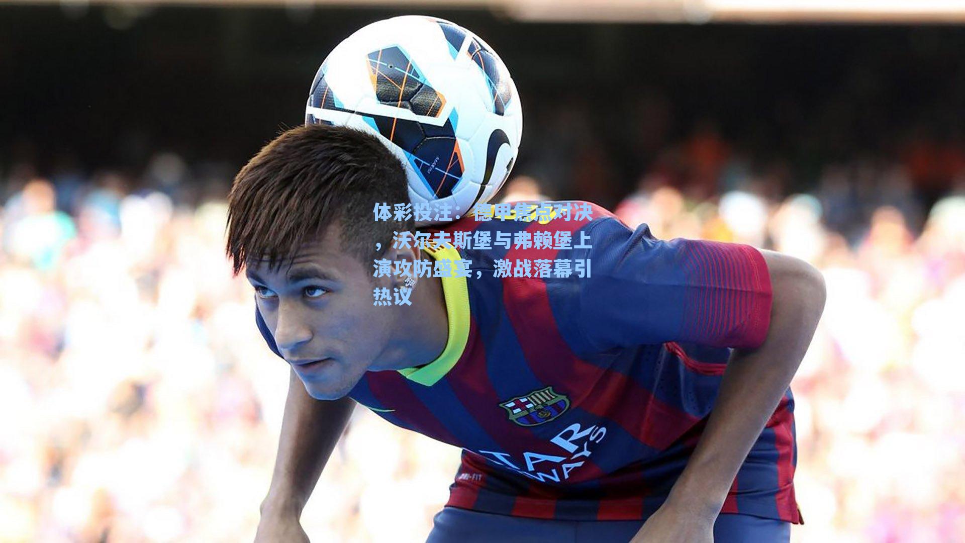 德甲焦点对决，沃尔夫斯堡与弗赖堡上演攻防盛宴，激战落幕引热议