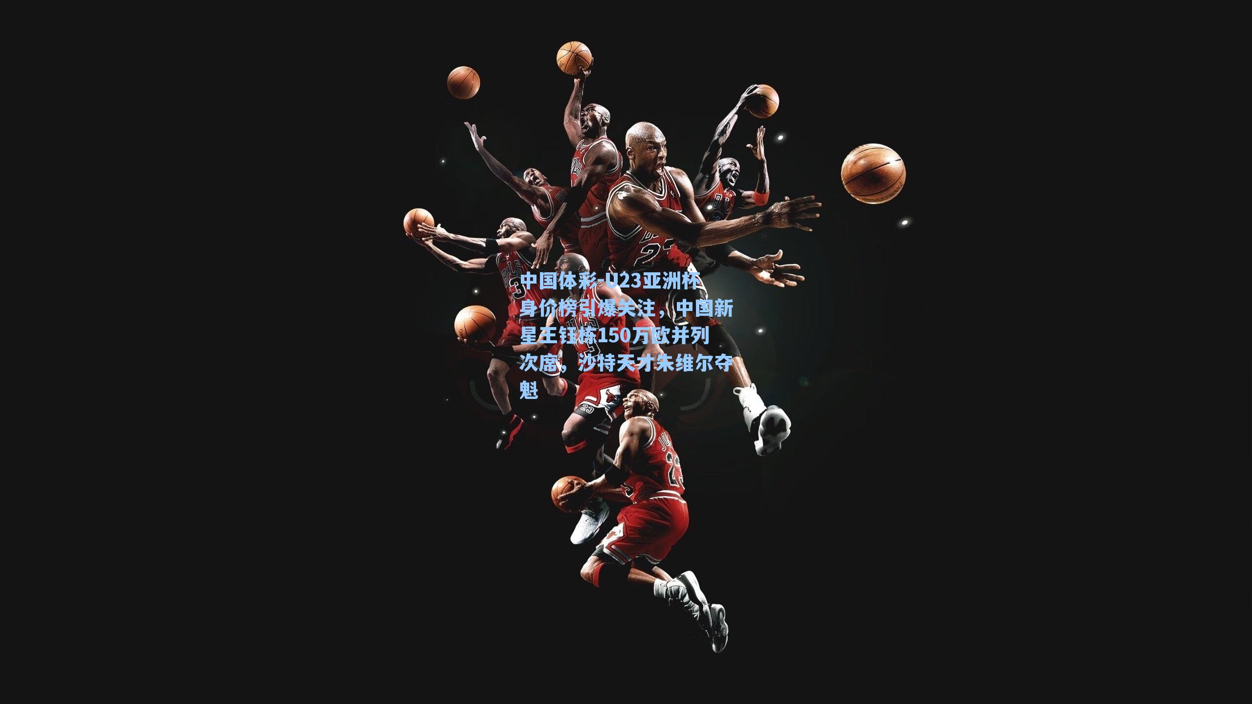 U23亚洲杯身价榜引爆关注，中国新星王钰栋150万欧并列次席，沙特天才朱维尔夺魁