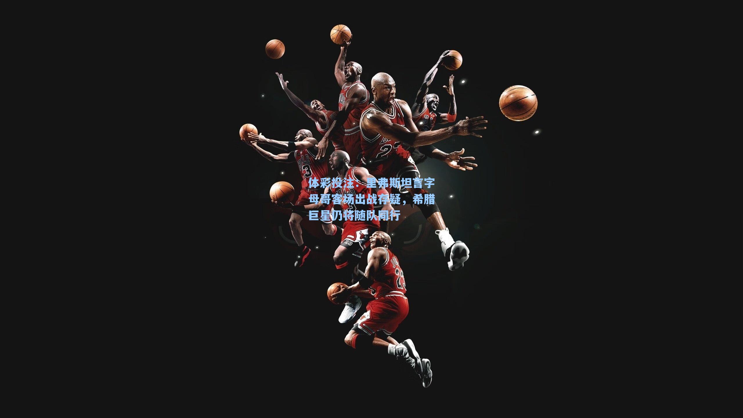 里弗斯坦言字母哥客场出战存疑，希腊巨星仍将随队同行